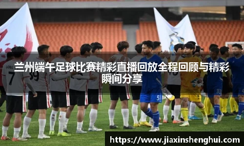 兰州端午足球比赛精彩直播回放全程回顾与精彩瞬间分享